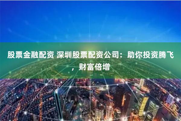 股票金融配资 深圳股票配资公司：助你投资腾飞，财富倍增