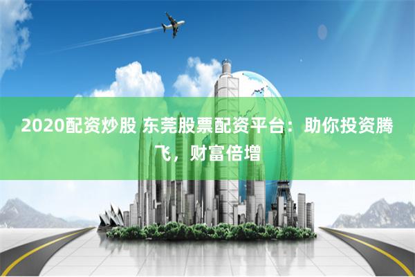 2020配资炒股 东莞股票配资平台：助你投资腾飞，财富倍增