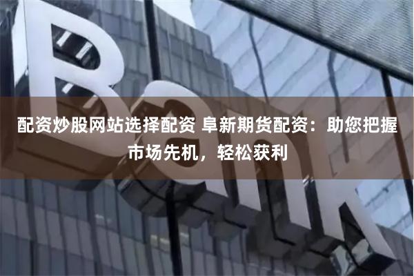 配资炒股网站选择配资 阜新期货配资：助您把握市场先机，轻松获利