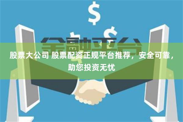 股票大公司 股票配资正规平台推荐,安全可靠,助您投资无忧