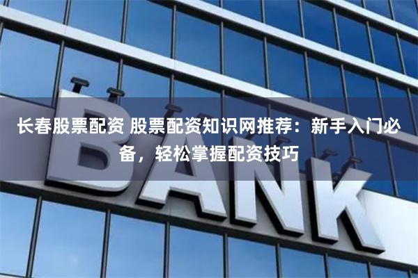 长春股票配资 股票配资知识网推荐:新手入门必备,轻松掌握配资技巧