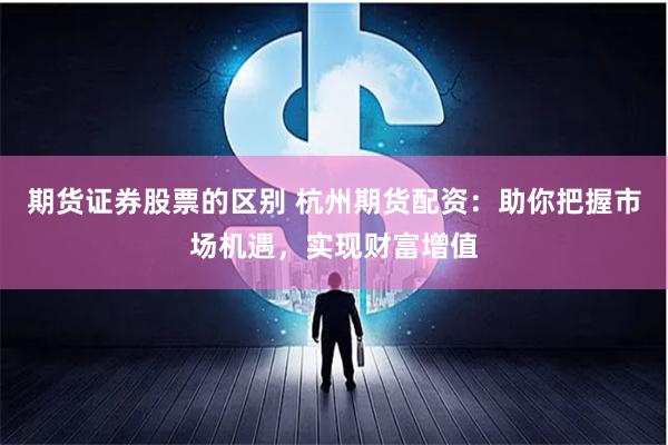 期货证券股票的区别 杭州期货配资：助你把握市场机遇，实现财富增值