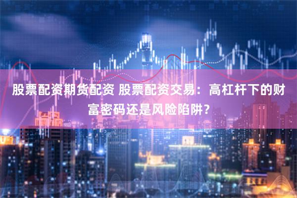 股票配资期货配资 股票配资交易：高杠杆下的财富密码还是风险陷阱？